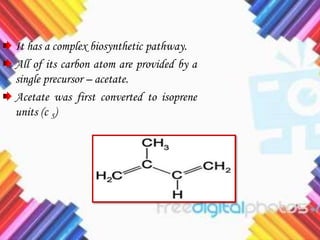 It has a complex biosynthetic pathway.
All of its carbon atom are provided by a
single precursor – acetate.
Acetate was first converted to isoprene
units (c 5)
 