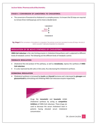 Lecture Notes: Pharmaceutical Biochemistry
DR. USMAN SALEEM 5
STAGE 5. CONVERSION OF LANOSTEROL TO CHOLESTEROL
 The conversion of lanosterol to cholesterol is a complex process. It is known that 20 steps are required
to remove three methyl groups and to move a double bond.
Fig: Stage 5. The conversion of lanosterol to cholesterol. The primary route from lanosterol involves 20 steps, the last of
which converts 7-dehydrocholesterol to cholesterol.
REGULATION OF DE NOVO SYNTHESIS OF CHOLESTEROL
HMG-CoA reductase is the rate limiting enzyme in cholesterol biosynthesis and is subjected to different
kinds of metabolic control. The following are the different kinds of metabolic control.
FEEDBACK REGULATION
 Cholesterol the end product of the pathway, as well as mevalonate, repress the synthesis of HMG-
CoA reductase.
 It is also repressed by bile salts or bile acids, thus decreasing the cholesterol synthesis.
HORMONAL REGULATION
 Cholesterol synthesis is increased by insulin and thyroid hormone and is decreased by glucagon and
glucocorticoid by stimulating and inhibiting HMG-CoA reductase enzyme respectively.
Drugs like mevastatin and lovastatin inhibit
cholesterol synthesis by acting as competitive
inhibitors of HMG-CoA reductase. These drugs are
used to decrease the serum cholesterol level in
patients having elevated serum cholesterol
concentration.
 