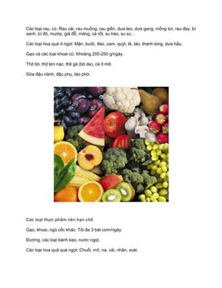 Các loại rau, củ: Rau cải, rau muống, rau giền, dưa leo, dưa gang, mồng tơi, rau đay, bí
xanh, bí đỏ, mướp, giá đỗ, măng, cà rốt, su hào, su su…
Các loại hoa quả ít ngọt: Mận, bưởi, đào, cam, quýt, lê, táo, thanh long, dưa hấu.
Gạo và các loại khoai củ: Khoảng 200-250 g/ngày.
Thịt bò, thịt lợn nạc, thịt gà (bỏ da), cá ít mỡ.
Sữa đậu nành, đậu phụ, tào phớ.
Các loại thực phẩm nên hạn chế
Gạo, khoai, ngũ cốc khác: Tối đa 3 bát cơm/ngày.
Đường, các loại bánh kẹo, nước ngọt.
Các loại hoa quả quá ngọt: Chuối, mít, na, vải, nhãn, xoài.
 