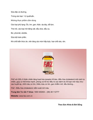 Sữa đặc có đường.
Trứng các loại: 1-2 quả/tuần.
Những thực phẩm cấm dùng
Các loại phủ tạng: Óc, tim, gan, thận, dạ dày, dồi lợn.
Thịt mỡ, các loại mỡ động vật, dầu dừa, dầu cọ.
Bơ, phomát, sôcôla.
Sữa bột toàn phần.
Khi chế biến thức ăn, nên tăng các món hấp luộc, hạn chế xào, rán.
Theo Sức Khỏe & Đời Sống
FAZ với GDL-5 thiên nhiên tăng hoạt hóa receptor tế bào, điều hòa cholesterol một cách tự
nhiên, giúp cơ thể khỏe mạnh, phòng và hỗ trợ điều trị các bệnh do rối loạn mỡ máu như:
cao huyết áp, nhồi máu cơ tim, thiếu máu cơ tim, gan nhiễm mỡ, tiểu đường...
FAZ - Điều hòa cholesterol, kiểm soát mỡ máu
Trung tâm Tư vấn Y khoa: 1900 545404 – (08) 38 112777
Website: www.faz.com.vn
 