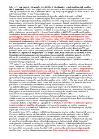 koks ryšys tarp cholesterolio esančio jūsų lekštėse ir jūsų kraujyje yra absurdiškas tiek teoriškai
tiek ir praktiškai. Jei koks nors ryšys ir būtų, turėkime omenyje, kad mūsu kepenyse yra sintezuojama iki
2000 mg cholesterolio per parą, ir papildomi 500-600 mg mūsų valgiaraštyje gali įtakoti tik 25 -30%. Pvz.
riebi kiauliena 100gr.- 75 mg. Toliau dar įdomiau.
Kuo mažiau riebalų mūsų racione, tuo daugiau cholesterolio cirkuliuoja kraujyje, todėl kad:
žarnynas vienas iš didžiausių ir aktyviausių organų. Žarnyno paviršiaus ląstelės pasikeičia per keletas
dienų. Jeigu mityboje per mažai riebalų, organizmas priverstas kompensuoti deficitą sintetindamas
kepenyse mažos koncentracijos lipoproteiną (blogąjį cholesteriną). Tai gali patvirtinti tyrimai atlikti tarp
vegetarų, pas kuriuos cholesterolio lygis (7,8-9,0 mmol/l), tuo tarpu kuomet pas tiriamus eskimus (5,3-
5,7mmol/l), nežiūrint į tai kad, kasdieninėje mityboje jie suvartoja 800-1000 mg cholesterolio.Tyrimų
duomenys rodo, kad žmogaus organizme yra iki 350 gr cholesterolio, o cholesterolio kiekis kraujyje
didėja priklausomai nuo amžiaus (1,6 -1,8 mmol/l) pas kūdikius ir iki (5,2-7,8 mmol/l) pas 60-mečius.
Ir nebekeista, kuomet amerikiečiai atlikę ilgalaikius tyrimus 350 tūkstančiui vyresnių nei 20 metų
gyventojų priėjo išvados, kad esant cholesterolio kiekiui mažiau nei (4,6 mmol/l ) insulto rizika
padideja 200%, kepenų vėžio rizika - 300%, astmos rizika - 200%, klinikinės depresijos - 200%,
alkoholizmo ir narkomanijos rizika - 500% (University of California, San Francisco).Ir nebekeista ,
kad mirtingumas nuo širdies ir kraujagyslių susirgimų tarp vyrų prancūzų yra dvigubai mažesnis nei
pas amerikiečius, o pas moteris beveik nepastebimas. Kasdieninė prancūzų mityba turtinga riebalais ir
cholesteroliu: nacionalinis patiekalas - žąsies kepenėlės (600 mg cholesterolio), kiaušiniai (350 mg),
grietinėlė, sūriai, mėsa, žuvis ir kitas turtingas riebalais ir baltymais maistas. Prie visko dar pridėkime
tą faktorių, kad prancūzų daugelis vyrų "sėkmingai" rūko, kaip amerikiečiai prieš kokį 20 metų.
Pasaulinės sveikatos organizacijos tyrimas, atliktas Europoje parodė, kad infarkto galimybė yra 79 %
didesnė dėl nepakankamo vitamino E kiekio kraujyje, negu dėl aukšto cholesterolio lygio.
Ne mažiau įdomesni kiti darbai, kurie teigia, kad nebuvo rasta tiesioginio ryšio tarp cholesterolio kiekio
kraujyje ir arterijų susirgimuose.
1999 metais 24 -oje Amerikos kardiologų asociacijos konferencijoje buvo pateikti tyrinėjimai, kuriuose
žemas cholesterolio lygis siejamas su insulto rizika. Tyrimai parodė, kad pas asmenis su cholesterolio
lygiu mažesniu nei (4,6 mmol/l) insulto rizika dvigubai didesnė, negu prie (5,9 mmol/l) Daugelis tyrimų
pakankamai vienareikšmiškai demonstruoja kad, kuo jūs vyresnis ir kuo didesnis cholesterolio
lygis, tuo geriau jūsų sveikatai ir ilgaamžiskumui!!! Štai ką šiuo klausimu 2001 metais teigia vienas iš
vedančiųjų anglų medicininis žurnalas"The Lancet": "Mūsų duomenys patvirtina anksčiau gautas žinias
apie didesnį mirtingumą tarp pagyvenusių žmonių su žemu cholesterolio lygiu kraujyje ir demonstruoja,
kad pastoviai žemas cholesterolio lygis faktiškai padidina mirties riziką". <<Our data accord with previous
findings of increased mortality on elderly people with low serum cholesterol, and show that long-term
persistence of low cholesterol concentration actually increases the risk of death>>
Tai, kad aterosklerozinės plokstelės užkemša kraujagysles ir tai priveda prie infarkto ir kitų susirgimų -
akivaizdu ir neginčijama. Klausimas yra kitas, kas yra pirminis šiame procese - aterosklerozė (neelastingos
kraujagyslės) ar maistinis cholesterolis ir ar gali jis turėti esminę įtaka aterosklerozės atsiradimui ir
tolimesniam proceso progresui. Šitame kontekste peržvelkime sekančius faktus:
- kultūrose ir regionuose, kur dominuoja turtingas cholesteroliu baltyminis racionas, ir iš dalies ar tai
visiškai nevartojami angliavandeniai, širdies-kraujagyslių susirgimų praktiškai nėra. Todėl mažai tikėtina,
aukštas cholesterolio rodiklis maiste stimuliuoja aterosklerozės vystymąsi,
- nutukimas, diabetas ir aterosklerozė - ligos palydovai. Diabetas ir aterosklerozė pažeidžia vegetarus
žymiai anksčiau nei mesėdžius. Kuo daugiau mityboje angliavandenių, tuo greičiau progresuoja
nutukimas, diabetas ir aterosklerozė. Tokiu būdu, cholesterolis, kurio praktiškai nėra vegetarų mityboje,
negali tapti aterosklerozės priežastimi.
Cholesterolio forma (MTL) sudaranti plokšteles ant kraujagyslių sienelių, susidaro išskirtinai tik kepenyse.
Žinoma tai, kad kuo daugiau mityboje riebalų, tuo mažiau cholesterolio gaminama kepenyse. Tokiu
būdu, tik cholesterolis gaminamas kepenyse, o ne esantis maiste, neša atsakomybę už susidarančias
plokšteles kraujagyslėse. Iš aukščiau pateiktų teiginių seka, kad aterosklerozė visada atsiranda anksčiau
už aterosklerozines plokšteles, kurios užkemša kraujagysles, o cholesterolis tik atlieka "remontinę"
funkciją nusidevėjusioms ir neelastingoms kraujagyslėms. Kiekvienas praktikuojantis kardiologas žino,
kad pas žmones su "normaliu" cholesterolio lygiu infarktai pasitaiko ne ką rečiau negu pas tuos, kurie
turi "per aukštą" cholesterolio rodiklį. Kodėl gi vis tik vyksta isteriška anticholesterolinė propoganda,
neatsižvelgiant į atrodytų labai paprastus argumentus. Deja, cholesterolis farmacinėms įmonems -
 