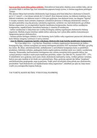 legvas grobis, kurio dėka galima uždirbti. Aterosklerozė kaip pelno objektas jiems nelabai tinka, juk tai
gyvenimo būdo ir amžiaus liga, kuri nenustatoma paprastu kraujo tyrimu, ir žinoma negydoma pelningais
vaistais.
Dar įdomus faktas kad normalus cholesterolio lygis kraujyje prieš kurį laiką buvo skaitomas 6,2mmol/l,
po to 5,7 mmol/l , o šiai dienai nuleido iki 5,2 mmol/l. Kuo žemesnė norma, tuo didesnis triukšmas, kuo
didesnis triukšmas, tuo dažnesni testai ir vizitai pas gydytojus, kuo dažnesni testai, tuo daugiau "ligonių"
ir receptų vaistams, kurie įsiterpia į kepenyse vykstančius procesus ir blokuoja cholesterolio sintezę ir
tuo pačiu pažeidžia visą eilę procesų vykstančių organizme, nežiūrint į tai, kad cholesterolis gyvybiškai
būtinas organizmui: jis yra pagrindinis ląstelės membranos komponentas, bazinis tulžies susidarymo
komponentas, nepakeičiamas steroidinių harmonų ir vitamino D susidaryme.
- tulžies susidarymas ir išskyrimas turi svarbią fiziologinę reikšmę reguliuojant cholesterolio balansą
organizme. Riebalų stygius mityboje stabdo tulžies sekreciją, kuri vyksta dėka aukštos koncentracijos
lipoproteinų (gerojo cholesterolio),
- motinos pienas turtingas riebalais ir turi fermentų, kurie leidžia vaiko organizmui pasisavinti cholesterolį,
kuris būtinas smegenų vystimuisi ir nervų sistemai.
- visos be išimties organizmo ląstelės reikalauja cholesterolio kaip lastelių membranos komponento.
         Na ir kas dabar iš to, - o gi štai kas. Pasaulinės sveikatos organizacijos duomenimis po širdies -
kraujagyslių ligų, vėžiniai susirgimai yra antroji mirtingumo priežastis JAV nusinešanti 540 tūkst. gyvybių
kas metus. Be abejo, anticholesterolinė, antibaltyminė ir antiriebalinė kompanijos kartu su perdirbtais
produktais, hidrintais riebalais, padaugintu kiekiu angliavandenių mityboje įnešė savo indelį į susidariusią
situaciją. Nenuostabu, kad kasmetinis mirtingumas nuo vėžinių susirgimų trečio pasaulio šalyse, kur
vyrauja primityvi mityba ir neišvystyta medicinos priežiūra, sudaro viso labo tik 5%, kuomet JAV - 23%.
Ir nekaltinkite savo gydytojo, kuris jums išrašo cholesterolį mažinančių vaistų, visiškai galimas variantas,
kad jis juos pats naudoja ar tai išrašo savo giminaičiams. Deja, gydytojų sąmonė dar labiau "praplauta"
anticholesteroline propoganda, negu jų pacientų. Todėl, prieš suvartojant eilinę piliulę nuo cholesterolio,
prisiminkite "kad cholesterolis yra nepakeičiamas mūsų organizmui", nekalbant jau apie tai, kaip mums
svarbi yra įvairiapusiška kepenų funkcija.


TAI TURĖTŲ KEISTI IKI ŠIOL VYRAVUSIĄ NUOMONĘ
 