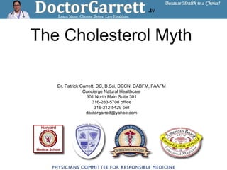 The Cholesterol Myth
Dr. Patrick Garrett, DC, B.Sci, DCCN, DABFM, FAAFM
Concierge Natural Healthcare
301 North Main Suite 301
316-283-5708 office
316-212-5429 cell
doctorgarrett@yahoo.com
 