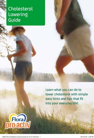 Learn what you can do to
lower cholesterol with simple
easy hints and tips that fit
into your everyday life!
Cholesterol
Lowering
Guide
24653 Flora Cholesterol Lowering Guide 18.10.13 10.09.indd 1 2013/10/18 3:26 PM
 