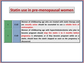 Statin use in pre-menopausal women
I C-LD
Women of childbearing age who are treated with statin therapy and
are sexually active should be counseled to use a reliable form of
contraception.
I C-LD
Women of childbearing age with hypercholesterolemia who plan to
become pregnant should stop the statin 1 to 2 months before
pregnancy is attempted, or if they become pregnant while on a
statin, should have the statin stopped as soon as the pregnancy is
discovered.
 