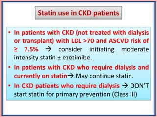 Statin use in CKD patients
• In patients with CKD (not treated with dialysis
or transplant) with LDL >70 and ASCVD risk of
≥ 7.5%  consider initiating moderate
intensity statin ± ezetimibe.
• In patients with CKD who require dialysis and
currently on statin May continue statin.
• In CKD patients who require dialysis  DON’T
start statin for primary prevention (Class III)
 