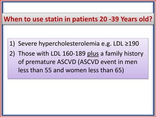 When to use statin in patients 20 -39 Years old?
1) Severe hypercholesterolemia e.g. LDL ≥190
2) Those with LDL 160-189 plus a family history
of premature ASCVD (ASCVD event in men
less than 55 and women less than 65)
 