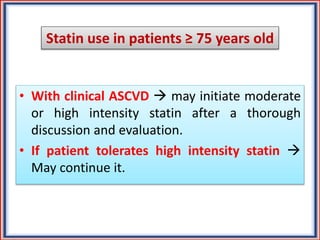 Statin use in patients ≥ 75 years old
• With clinical ASCVD  may initiate moderate
or high intensity statin after a thorough
discussion and evaluation.
• If patient tolerates high intensity statin 
May continue it.
 