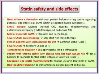 Statin safety and side effects
• Need to have a discussion with your patient before starting statins regarding
potential side effects e.g. SAMS (Statin-associated muscle symptoms).
• SAMS include: Myalgia (normal CK), myositis, rhabdomyolysis and
autoimmune myopathy (HMG Coenzyme A Reductase AB)
• Mild or moderate SAMS  Reassess and Rechallenge.
• Severe SAMS on rechallenge  May start Non-statin therapy
• Even in patients with increased risk for DM  Continue statin (Class I)
• Severe SAMS  Measure CK and LFTs
• Transaminases elevation > 3x upper normal limit is infrequent
• Patient with chronic stable liver disease who has high ASCVD risk  get a
baseline LFTs and OK to start statin with close follow up (Class I).
• Coenzyme Q10 is NOT recommended for routine use or in treatment of SAMS.
• Don’t routinely check CK or transaminases in every patient on Statins.
 