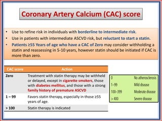 Coronary Artery Calcium (CAC) score
• Use to refine risk in individuals with borderline to intermediate risk.
• Use in patients with intermediate ASCVD risk, but reluctant to start a statin.
• Patients ≥55 Years of age who have a CAC of Zero may consider withholding a
statin and reassessing in 5-10 years, however statin should be initiated if CAC is
more than zero.
CAC score Action
Zero Treatment with statin therapy may be withheld
or delayed, except in cigarette smokers, those
with diabetes mellitus, and those with a strong
family history of premature ASCVD
1 – 99 Favors statin therapy, especially in those ≥55
years of age.
> 100 Statin therapy is indicated
 