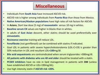 Miscellaneous
• Individuals from South Asia have increased ASCVD risk.
• ASCVD risk is higher among individuals from Puerto Rico than those from Mexico.
• Native American/Alaskan populations have high rates of risk factors for ASCVD.
• In Asians, Start low dose (5 mg) of rosuvastatin versus 10 mg in whites.
• Baseline serum CK values are higher in blacks than in whites.
• In adults of East Asian descent, other statins should be used preferentially over
simvastatin.
• Resistance exercise training will reduce LDL.
• Fenofibrate (not gemfibrozil) can be combined with statins if indicated.
• Goal LDL in patients with severe hypercholesterolemia (LDL-C>19) is greater than
50% reduction in LDL and resultant LDL<100mg/dl.
• Bile acid sequestrants are contraindicated when serum triglycerides >300mg/dl.
• All patients with diabetes who are 40 and older should be treated with a statin.
• PCSK9 inhibitors have no role in lipid management in patients with DM (unless
have established ASCVD or LDL>190mg/dL).
• Use high intensity statin if ASCVD risk >20%.
 