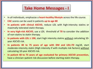 Take Home Messages - I
• In all individuals, emphasize a heart-healthy lifestyle across the life course.
• CAC scores can be used in patients up to age 80
• In patients with clinical ASCVD, reduce LDL with high-intensity statins or
maximally tolerated statin therapy.
• In very high-risk ASCVD, use a LDL threshold of 70 to consider the addition
of non-statins to statin therapy.
• In patients with LDL ≥ 190, start high intensity statins without calculating 10-
year ASCVD risk.
• In patients 40 to 75 years of age with DM and LDL>70 mg/dl, start
moderate-intensity statin (High intensity if with multiple risk factors) without
calculating 10-year ASCVD risk.
• In patient 40 to 75 years of age evaluated for primary ASCVD prevention,
have a clinician–patient risk discussion before starting statin therapy.
 