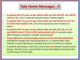 Take Home Messages - II
• In patients 40 to 75 years of age without DM, but with LDL≥70 and ASCVD
risk of ≥7.5%, start a moderate-intensity statin if patient agrees.
• In patients 40 to 75 years of age without DM, but with ASCVD risk of 7.5%
to 19.9% (intermediate risk), risk-enhancing factors favor initiation of
statins.
• In patients 40 to 75 years of age without DM, but with LDL ≥70, at a 10-
year ASCVD risk of 7.5% to 19.9% (intermediate risk), if a decision about
statin therapy is uncertain, consider measuring CAC
• Assess adherence and percentage response to LDL lowering medications
and lifestyle changes with repeat lipid panel in 1-3 months after statin
initiation or dose adjustment, repeated every 3 to 12 months as needed.
• In patients who smoke, a CAC score of zero does not exclude coronary artery
disease. The CAC score is also limited in those with diabetes and those with
a family history of early CAD.
 