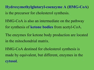 Hydroxymethylglutaryl-coenzyme A (HMG-CoA)
is the precursor for cholesterol synthesis.
HMG-CoA is also an intermediate on the pathway
for synthesis of ketone bodies from acetyl-CoA.
The enzymes for ketone body production are located

in the mitochondrial matrix.
HMG-CoA destined for cholesterol synthesis is
made by equivalent, but different, enzymes in the
cytosol.

 