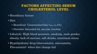 FACTORS AFFECTING SERUM
CHOLESTEROL LEVEL
• Hereditary factors
• Diet
• Beneficial- Unsaturated fats (ω₆, ω₃ FA)
• Harmful- Saturated fat, sucrose, fructose
• Lifestyle- High blood pressure, smoking, male gender,
obesity, lack of exercise, soft drinks, emotional stress
• Hypolipidemic drug (atorvastatin, simvastatin,
Fluvastatin)- when diet change fail
 