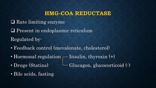 HMG-COA REDUCTASE
 Rate limiting enzyme
 Present in endoplasmic reticulum
Regulated by-
• Feedback control (mevalonate, cholesterol)
• Hormonal regulation Insulin, thyroxin (+)
• Drugs (Statins) Glucagon, glucocorticoid (-)
• Bile acids, fasting
 
