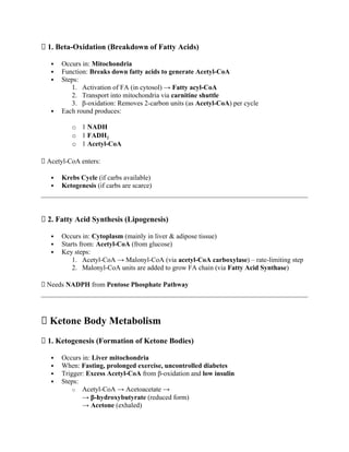 🔹 1. Beta-Oxidation (Breakdown of Fatty Acids)
 Occurs in: Mitochondria
 Function: Breaks down fatty acids to generate Acetyl-CoA
 Steps:
1. Activation of FA (in cytosol) → Fatty acyl-CoA
2. Transport into mitochondria via carnitine shuttle
3. β-oxidation: Removes 2-carbon units (as Acetyl-CoA) per cycle
 Each round produces:
o 1 NADH
o 1 FADH₂
o 1 Acetyl-CoA
✅ Acetyl-CoA enters:
 Krebs Cycle (if carbs available)
 Ketogenesis (if carbs are scarce)
🔹 2. Fatty Acid Synthesis (Lipogenesis)
 Occurs in: Cytoplasm (mainly in liver & adipose tissue)
 Starts from: Acetyl-CoA (from glucose)
 Key steps:
1. Acetyl-CoA → Malonyl-CoA (via acetyl-CoA carboxylase) – rate-limiting step
2. Malonyl-CoA units are added to grow FA chain (via Fatty Acid Synthase)
✅ Needs NADPH from Pentose Phosphate Pathway
🔥 Ketone Body Metabolism
🔹 1. Ketogenesis (Formation of Ketone Bodies)
 Occurs in: Liver mitochondria
 When: Fasting, prolonged exercise, uncontrolled diabetes
 Trigger: Excess Acetyl-CoA from β-oxidation and low insulin
 Steps:
o Acetyl-CoA → Acetoacetate →
→ β-hydroxybutyrate (reduced form)
→ Acetone (exhaled)
 