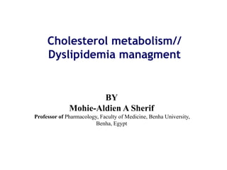 Cholesterol metabolism//
Dyslipidemia managment
BY
Mohie-Aldien A Sherif
Professor of Pharmacology, Faculty of Medicine, Benha University,
Benha, Egypt
 