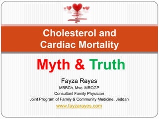 Cholesterol and
     Cardiac Mortality

   Myth & Truth
                Fayza Rayes
                MBBCh. Msc. MRCGP
             Consultant Family Physician
Joint Program of Family & Community Medicine, Jeddah
             www.fayzarayes.com
 