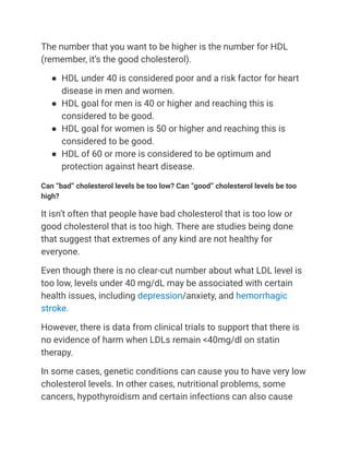 The number that you want to be higher is the number for HDL
(remember, it’s the good cholesterol).
● HDL under 40 is considered poor and a risk factor for heart
disease in men and women.
● HDL goal for men is 40 or higher and reaching this is
considered to be good.
● HDL goal for women is 50 or higher and reaching this is
considered to be good.
● HDL of 60 or more is considered to be optimum and
protection against heart disease.
Can “bad” cholesterol levels be too low? Can “good” cholesterol levels be too
high?
It isn’t often that people have bad cholesterol that is too low or
good cholesterol that is too high. There are studies being done
that suggest that extremes of any kind are not healthy for
everyone.
Even though there is no clear-cut number about what LDL level is
too low, levels under 40 mg/dL may be associated with certain
health issues, including depression/anxiety, and hemorrhagic
stroke.
However, there is data from clinical trials to support that there is
no evidence of harm when LDLs remain <40mg/dl on statin
therapy.
In some cases, genetic conditions can cause you to have very low
cholesterol levels. In other cases, nutritional problems, some
cancers, hypothyroidism and certain infections can also cause
 