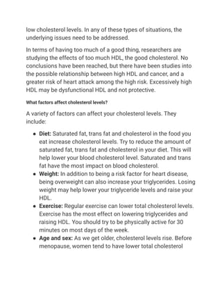 low cholesterol levels. In any of these types of situations, the
underlying issues need to be addressed.
In terms of having too much of a good thing, researchers are
studying the effects of too much HDL, the good cholesterol. No
conclusions have been reached, but there have been studies into
the possible relationship between high HDL and cancer, and a
greater risk of heart attack among the high risk. Excessively high
HDL may be dysfunctional HDL and not protective.
What factors affect cholesterol levels?
A variety of factors can affect your cholesterol levels. They
include:
● Diet: Saturated fat, trans fat and cholesterol in the food you
eat increase cholesterol levels. Try to reduce the amount of
saturated fat, trans fat and cholesterol in your diet. This will
help lower your blood cholesterol level. Saturated and trans
fat have the most impact on blood cholesterol.
● Weight: In addition to being a risk factor for heart disease,
being overweight can also increase your triglycerides. Losing
weight may help lower your triglyceride levels and raise your
HDL.
● Exercise: Regular exercise can lower total cholesterol levels.
Exercise has the most effect on lowering triglycerides and
raising HDL. You should try to be physically active for 30
minutes on most days of the week.
● Age and sex: As we get older, cholesterol levels rise. Before
menopause, women tend to have lower total cholesterol
 