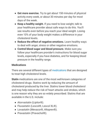 ● Get more exercise. Try to get about 150 minutes of physical
activity every week, or about 30 minutes per day for most
days of the week.
● Keep a healthy weight. If you need to lose weight, talk to
your healthcare provider about safe ways to do this. You’ll
see results even before you reach your ideal weight. Losing
even 10% of your body weight makes a difference in your
cholesterol levels.
● Reduce the effect of negative emotions. Learn healthy ways
to deal with anger, stress or other negative emotions.
● Control blood sugar and blood pressure. Make sure you
follow your healthcare provider’s instructions for blood sugar
levels, especially if you have diabetes, and for keeping blood
pressure in the healthy range.
Medications
There are several different types of medications that are designed
to treat high cholesterol levels.
Statin medications are one of the most well-known categories of
cholesterol drugs. Statins work by reducing the amount of
cholesterol produced by the liver. Statins lower blood cholesterol
and may help reduce the risk of heart attacks and strokes, which
is one reason why they are so widely prescribed. Statins that are
available in the U.S. include:
● Atorvastatin (Lipitor®).
● Fluvastatin (Lescol®, Lescol XL®).
● Lovastatin (Mevacor®, Altoprev®).
● Pravastatin (Pravachol®).
 