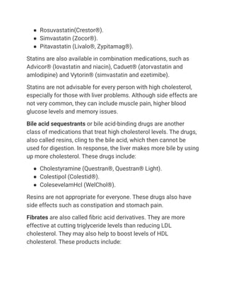 ● Rosuvastatin(Crestor®).
● Simvastatin (Zocor®).
● Pitavastatin (Livalo®, Zypitamag®).
Statins are also available in combination medications, such as
Advicor® (lovastatin and niacin), Caduet® (atorvastatin and
amlodipine) and Vytorin® (simvastatin and ezetimibe).
Statins are not advisable for every person with high cholesterol,
especially for those with liver problems. Although side effects are
not very common, they can include muscle pain, higher blood
glucose levels and memory issues.
Bile acid sequestrants or bile acid-binding drugs are another
class of medications that treat high cholesterol levels. The drugs,
also called resins, cling to the bile acid, which then cannot be
used for digestion. In response, the liver makes more bile by using
up more cholesterol. These drugs include:
● Cholestyramine (Questran®, Questran® Light).
● Colestipol (Colestid®).
● ColesevelamHcl (WelChol®).
Resins are not appropriate for everyone. These drugs also have
side effects such as constipation and stomach pain.
Fibrates are also called fibric acid derivatives. They are more
effective at cutting triglyceride levels than reducing LDL
cholesterol. They may also help to boost levels of HDL
cholesterol. These products include:
 