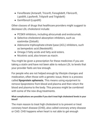 ● Fenofibrate (Antara®, Tricor®, Fenoglide®, Fibricor®,
Lipidil®, Lipofen®, Trilipix® and Triglide®)
● Gemfibrozil (Lopid®)
Other classes of drugs that healthcare providers might suggest to
decrease LDL cholesterol include:
● PCSK9 inhibitors, including alirocumab and evolocumab.
● Selective cholesterol absorption inhibitors, such as
ezetimibe (Zetia®).
● Adenosine triphosphate-citrate lyase (ACL) inhibitors, such
as bempedoic acid (Nexletol®).
● Omega 3 fatty acids and fatty acid esters.
● Nicotinic acid, also known as niacin.
You might be given a prescription for these medicines if you are
taking a statin and have not been able to reduce LDL to levels that
your provider feels are low enough.
For people who are not helped enough by lifestyle changes and
medication, often those with a genetic issue, there is a process
called lipoprotein apheresis. This means using equipment to
remove lipoproteins from blood and plasma and then return the
blood and plasma to the body. This process might be combined
with some of the new drug treatments.
What complications are possible if you don’t treat high cholesterol levels in your
blood?
The main reason to treat high cholesterol is to prevent or treat
coronary heart disease (CHD), also called coronary artery disease
or CAD. CHD happens when heart is not able to get enough
 