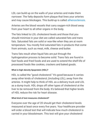 LDL can build up on the walls of your arteries and make them
narrower. The fatty deposits form plaque that lines your arteries
and may cause blockages. This build-up is called atherosclerosis.
Arteries are the blood vessels that carry oxygen-rich blood away
from your heart to all other organs in the body.
The fats linked to LDL cholesterol levels and those that you
should minimize in your diet are called saturated fats and trans
fats. Saturated fats are solid or wax-like when they are at room
temperature. You mostly find saturated fats in products that come
from animals, such as meat, milk, cheese and butter.
Trans fats result when liquid fats are put through the
hydrogenation process to become solid. Trans fats are found in
fast foods and fried foods and are used to extend the shelf-life of
processed foods like cookies, crackers and baked goods.
What is high-density lipoprotein (HDL)?
HDL is called the “good cholesterol.” It's good because it carries
away other kinds of cholesterol, (including LDL), away from the
arteries. It might help to think of HDL as a delivery truck and LDL
as a dump truck. HDL drops off other types of cholesterol at the
liver to be removed from the body. It's believed that higher levels
of HDL reduce the risk for heart disease.
What kind of test measures cholesterol?
Everyone over the age of 20 should get their cholesterol levels
measured at least once every five years. Your healthcare provider
will order a blood test that will indicate how much cholesterol is
carried in your bloodstream. This test will give your cholesterol
 