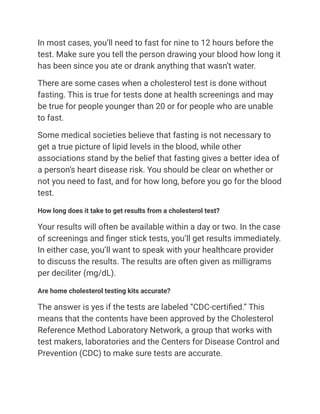 In most cases, you’ll need to fast for nine to 12 hours before the
test. Make sure you tell the person drawing your blood how long it
has been since you ate or drank anything that wasn’t water.
There are some cases when a cholesterol test is done without
fasting. This is true for tests done at health screenings and may
be true for people younger than 20 or for people who are unable
to fast.
Some medical societies believe that fasting is not necessary to
get a true picture of lipid levels in the blood, while other
associations stand by the belief that fasting gives a better idea of
a person’s heart disease risk. You should be clear on whether or
not you need to fast, and for how long, before you go for the blood
test.
How long does it take to get results from a cholesterol test?
Your results will often be available within a day or two. In the case
of screenings and finger stick tests, you’ll get results immediately.
In either case, you’ll want to speak with your healthcare provider
to discuss the results. The results are often given as milligrams
per deciliter (mg/dL).
Are home cholesterol testing kits accurate?
The answer is yes if the tests are labeled “CDC-certified.” This
means that the contents have been approved by the Cholesterol
Reference Method Laboratory Network, a group that works with
test makers, laboratories and the Centers for Disease Control and
Prevention (CDC) to make sure tests are accurate.
 