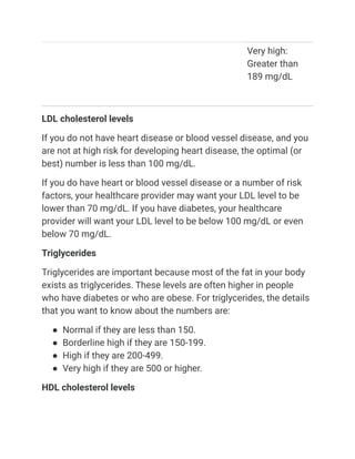 Very high:
Greater than
189 mg/dL
LDL cholesterol levels
If you do not have heart disease or blood vessel disease, and you
are not at high risk for developing heart disease, the optimal (or
best) number is less than 100 mg/dL.
If you do have heart or blood vessel disease or a number of risk
factors, your healthcare provider may want your LDL level to be
lower than 70 mg/dL. If you have diabetes, your healthcare
provider will want your LDL level to be below 100 mg/dL or even
below 70 mg/dL.
Triglycerides
Triglycerides are important because most of the fat in your body
exists as triglycerides. These levels are often higher in people
who have diabetes or who are obese. For triglycerides, the details
that you want to know about the numbers are:
● Normal if they are less than 150.
● Borderline high if they are 150-199.
● High if they are 200-499.
● Very high if they are 500 or higher.
HDL cholesterol levels
 