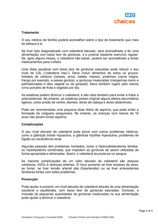 Page 3 of 4
Cholesterol | Portuguese | Translated 04/08 © Queen’s Printer and Controller of HMSO 2008
Tratamento
O seu médico de família poderá aconselhar sobre o tipo de tratamento que mais
se adequa a si.
Se tiver sido diagnosticado com colesterol elevado, será aconselhado a ter uma
alimentação com baixo teor de gorduras, e a praticar bastante exercício regular.
Se, após alguns meses, o colesterol não baixar, poderá ser aconselhado a tomar
medicamentos para o efeito.
Uma dieta saudável com baixo teor de gorduras saturadas pode reduzir o seu
nível de LDL (“colesterol mau”). Deve incluir alimentos de todos os grupos:
hidratos de carbono (cereais, arroz, batata, massa), proteínas (carne magra,
frango por exemplo, e peixes gordos), e gorduras insaturadas (margarinas mono e
polinsaturadas e óleo vegetal ou de girassol). Deve também ingerir pelo menos
cinco porções de fruta e vegetais por dia.
As estatinas podem diminuir o colesterol, e são úteis também para evitar e tratar a
arterosclerose. No entanto, as estatinas podem originar alguns efeitos secundários
ligeiros, como prisão de ventre, diarreia, dores de cabeça e dores abdominais.
Pode ser recomendada uma pequena dose diária de aspirina, que pode evitar a
formação de coágulos sanguíneos. No entanto, as crianças com menos de 16
anos não devem tomar aspirina.
Complicações
O seu nível elevado de colesterol pode piorar com outros problemas médicos,
como a glândula tiróide hipoactiva, a glândula hipófise hiperactiva, problemas de
fígado ou insuficiência renal.
Algumas pessoas têm problemas herdados, como a hipercolesterolemia familiar,
ou hiperlipidémia combinada, que impedem as gorduras de serem utilizadas de
forma apropriada e eliminadas. Assim, o colesterol acumula-se no sangue.
As maiores complicações de um valor elevado de colesterol são ataques
cardíacos, AVCs e doenças arteriais. O risco aumenta se tiver excesso de peso,
se fumar, se tiver tensão arterial alta (hipertensão) ou se tiver antecedentes
familiares fortes com estes problemas.
Prevenção
Pode ajudar a prevenir um nível elevado de colesterol através de uma alimentação
saudável e equilibrada, com baixo teor de gorduras saturadas. Contudo, a
inclusão de pequenas quantidades de gorduras insaturadas na sua alimentação
pode ajudar a diminuir o colesterol.
 