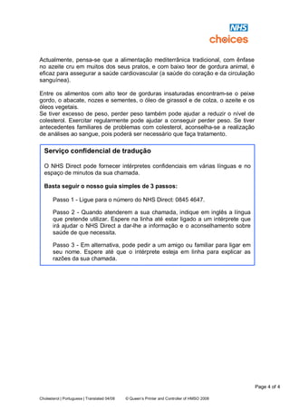 Page 4 of 4
Cholesterol | Portuguese | Translated 04/08 © Queen’s Printer and Controller of HMSO 2008
Actualmente, pensa-se que a alimentação mediterrânica tradicional, com ênfase
no azeite cru em muitos dos seus pratos, e com baixo teor de gordura animal, é
eficaz para assegurar a saúde cardiovascular (a saúde do coração e da circulação
sanguínea).
Entre os alimentos com alto teor de gorduras insaturadas encontram-se o peixe
gordo, o abacate, nozes e sementes, o óleo de girassol e de colza, o azeite e os
óleos vegetais.
Se tiver excesso de peso, perder peso também pode ajudar a reduzir o nível de
colesterol. Exercitar regularmente pode ajudar a conseguir perder peso. Se tiver
antecedentes familiares de problemas com colesterol, aconselha-se a realização
de análises ao sangue, pois poderá ser necessário que faça tratamento.
Serviço confidencial de tradução
O NHS Direct pode fornecer intérpretes confidenciais em várias línguas e no
espaço de minutos da sua chamada.
Basta seguir o nosso guia simples de 3 passos:
Passo 1 - Ligue para o número do NHS Direct: 0845 4647.
Passo 2 - Quando atenderem a sua chamada, indique em inglês a língua
que pretende utilizar. Espere na linha até estar ligado a um intérprete que
irá ajudar o NHS Direct a dar-lhe a informação e o aconselhamento sobre
saúde de que necessita.
Passo 3 - Em alternativa, pode pedir a um amigo ou familiar para ligar em
seu nome. Espere até que o intérprete esteja em linha para explicar as
razões da sua chamada.
 