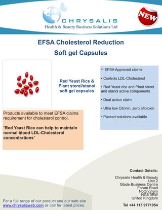 EFSA Cholesterol Reduction
                             Soft gel Capsules

                                                      •   EFSA Approved claims

                                                      • Controls LDL-Cholesterol
                                Red Yeast Rice &
                                Plant sterol/stanol   • Red Yeast rice and Plant sterol
                                soft gel capsules     and stanol active components

                                                      • Dual action claim

                                                      • Ultra low Citrinin, zero aflotoxin
Products available to meet EFSA claims
requirement for cholesterol control.                  • Packed solutions available


"Red Yeast Rice can help to maintain
normal blood LDL-Cholesterol
concentrations”




                                                                         Contact Details:
                                                               Chrysalis Health & Beauty
                                                                                   Unit 2
                                                                 Glade Business Centre
                                                                            Forum Road
                                                                             Nottingham
                                                                               NG5 9RW
                                                                         United Kingdom
For a full range of our product see our web site
www.chrysalisweb.com or call for latest prices.                     Tel +44 115 9771054
 