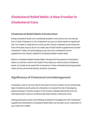 Cholesterol Relief Melts: A New Frontier in
Cholesterol Care
Cholesterol Relief Melts Introduction
Rising cholesterol levels are a worldwide problem and women are not exempt
from it. Bad Cholesterol or LDL Cholesterol can put our heart health at significant
risk. This makes it imperative to come up with robust cholesterol care measures.
One of the best ways to do it is to make use of heart health supplements to lower
cholesterol. Today, we are bringing to you one such cholesterol control
supplement from Rasha called the Cholesterol Relief Powder Melts.
Rasha’s Cholesterol Relief Powder Melts, infused with the powers of Phytosterol
Esters is a women-centric formulation that helps you reduce blood cholesterol
levels. It is made to be used with convenience. These cholesterol lowering powder
melts can be consumed directly, anytime, anywhere.
Significance of Cholesterol Level Management
Cholesterol care is not only vital to the heart but has an effect on the whole body.
High cholesterol, particularly LDL cholesterol, increases the risk of developing
plaque buildup in arteries. Plaque in the arteries impedes blood flow and can
ultimately lead to serious conditions like heart attack, stroke and more.
Taking precautions early and initiating cholesterol management with cholesterol
supplements like Rasha’s Cholesterol Relief Melts can be seen as an investment in
your long-term health.
 