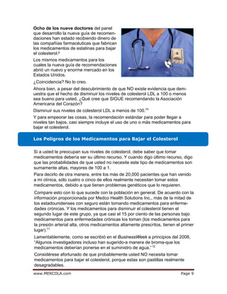 egaPmoc.ALOCREM.www 9
9
¿Coincidencia? No lo creo.
Disminuir sus niveles de colesterol LDL a menos de 100.10
Los Peligros de los Medicamentos para Bajar el Colesterol
11
Ocho de los nueve doctores del panel
que desarrollo la nueva guía de recomen-
daciones han estado recibiendo dinero de
las compañías farmacéuticas que fabrican
los medicamentos de estatinas para bajar
el colesterol.
Los mismos medicamentos para los
cuales la nueva guía de recomendaciones
abrió un nuevo y enorme mercado en los
Estados Unidos.
Ahora bien, a pesar del descubrimiento de que NO existe evidencia que dem-
uestra que el hecho de disminuir los niveles de colesterol LDL a 100 o menos
sea bueno para usted, ¿Qué cree que SIGUE recomendando la Asociación
Americana del Corazón?
Y para empeorar las cosas, la recomendación estándar para poder llegar a
niveles tan bajos, casi siempre incluye el uso de uno o más medicamentos para
bajar el colesterol.
Si a usted le preocupan sus niveles de colesterol, debe saber que tomar
medicamentos debería ser su último recurso. Y cuando digo último recurso, digo
que las probabilidades de que usted no necesite este tipo de medicamentos son
sumamente altas, mayores de 100 a 1.
Para decirlo de otra manera, entre los más de 20,000 pacientes que han venido
a mi clínica, sólo cuatro o cinco de ellos realmente necesitan tomar estos
medicamentos, debido a que tienen problemas genéticos que lo requieren.
Compare esto con lo que sucede con la población en general. De acuerdo con la
información proporcionada por Medco Health Solutions Inc., más de la mitad de
los estadounidenses con seguro están tomando medicamentos para enferme-
dades crónicas. Y los medicamentos para disminuir el colesterol tienen el
segundo lugar de este grupo, ya que casi el 15 por ciento de las personas bajo
medicamentos para enfermedades crónicas los toman (los medicamentos para
la presión arterial alta, otros medicamentos altamente prescritos, tienen el primer
lugar).
Lamentablemente, como se escribió en el BusinessWeek a principios del 2008,
“Algunos investigadores incluso han sugerido-a manera de broma-que los
medicamentos deberían ponerse en el suministro de agua.”12
Considérese afortunado de que probablemente usted NO necesita tomar
medicamentos para bajar el colesterol, porque estas son pastillas realmente
desagradables.
 