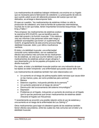 egaPmoc.ALOCREM.www 10
3
13
Los medicamentos de estatinas también han sido relacionados con:
• Un aumento en el riesgo de polineuropatía (daño nervioso que causa dolor
en las manos y pies, así como problemas para caminar)
• Mareos
• Deterioro cognitivo, incluyendo pérdida de la memoria
14
• Un aumento potencial en el riesgo de cáncer15
• Disminución del funcionamiento del sistema inmunológico
16
• Depresión
• Problemas en el hígado, incluyendo un aumento de enzimas en el hígado
(por lo que las personas que toman medicamentos de estatinas deben
checarse el hígado con frecuencia)
Los medicamentos de estatinas trabajan inhibiendo una enzima en su hígado
que es necesaria para la fabricación de colesterol. Lo preocupante de esto es
que cuando usted va por ahí alterando procesos del cuerpo que son tan
delicados, se arriesga a descomponer todo.
El caso en cuestión, “los medicamentos de estatinas inhiben no sólo la
producción de colesterol, sino toda la familia de sustancias intermediarias,
muchas de no ser que todas, tienen importantes funciones bioquímicas.” Dice
Enig y Fallon.
Para empezar, los medicamentos de estatinas acaban
la coenzima Q10 (CoQ10), que es benéfica para la
salud del corazón y la función muscular. Y los médicos
rara vez informan a las personas sobre este riesgo y
prefieren aconsejarles que tomen un suplemento de
CoQ10, el agotamiento de esta enzima provoca fatiga,
debilidad muscular, dolor y por último insuficiencia
cardíaca.
El dolor y la debilidad muscular, una enfermedad
conocida como rabdomiólisis, son en realidad los
efectos secundarios más comunes de los medicamen-
tos de estatinas, se cree que ocurren debido a que los
medicamentos de estatinas activan el gen atrogina-1,
que desempeña uno de los papeles principales en la
atrofia muscular.
Por cierto, el dolor y la debilidad muscular podrían ser una indicación de que
los tejidos se están rompiendo- una enfermedad que puede causar daño renal.
Y recientemente se encontró una posible relación entre el uso de estatinas y
una aumento en el riesgo de la enfermedad de Lou Gehrig´s.17
Otros medicamentos para bajar el colesterol aparte de las estatinas también
tienen efectos secundarios, entre los cuales los más comunes son el dolor y la
debilidad muscular.
 