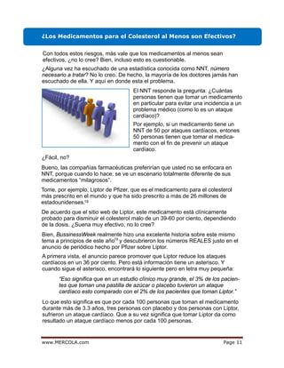 egaPmoc.ALOCREM.www 11
¿Los Medicamentos para el Colesterol al Menos son Efectivos?
¿Fácil, no?
18
Con todos estos riesgos, más vale que los medicamentos al menos sean
efectivos, ¿no lo cree? Bien, incluso esto es cuestionable.
¿Alguna vez ha escuchado de una estadística conocida como NNT, número
necesario a tratar? No lo creo. De hecho, la mayoría de los doctores jamás han
escuchado de ella. Y aquí en donde esta el problema.
El NNT responde la pregunta: ¿Cuántas
personas tienen que tomar un medicamento
en particular para evitar una incidencia a un
problema médico (como lo es un ataque
cardíaco)?
Por ejemplo, si un medicamento tiene un
NNT de 50 por ataques cardíacos, entones
50 personas tienen que tomar el medica-
mento con el fin de prevenir un ataque
cardíaco.
Bueno, las compañías farmacéuticas preferirían que usted no se enfocara en
NNT, porque cuando lo hace, se ve un escenario totalmente diferente de sus
medicamentos “milagrosos”.
Tome, por ejemplo, Liptor de Pfizer, que es el medicamento para el colesterol
más prescrito en el mundo y que ha sido prescrito a más de 26 millones de
estadounidenses.
De acuerdo que el sitio web de Liptor, este medicamento está clínicamente
probado para disminuir el colesterol malo de un 39-60 por ciento, dependiendo
de la dosis. ¿Suena muy efectivo, no lo cree?
Bien, BussinessWeek realmente hizo una excelente historia sobre este mismo
tema a principios de este año y descubrieron los números REALES justo en el
anuncio de periódico hecho por Pfizer sobre Liptor.
19
A primera vista, el anuncio parece promover que Liptor reduce los ataques
cardíacos en un 36 por ciento. Pero está información tiene un asterisco. Y
cuando sigue el asterisco, encontrará lo siguiente pero en letra muy pequeña:
“Eso significa que en un estudio clínico muy grande, el 3% de los pacien-
tes que toman una pastilla de azúcar o placebo tuvieron un ataque
cardíaco esto comparado con el 2% de los pacientes que toman Liptor.”
Lo que esto significa es que por cada 100 personas que toman el medicamento
durante más de 3.3 años, tres personas con placebo y dos personas con Liptor,
sufrieron un ataque cardíaco. Que a su vez significa que tomar Liptor da como
resultado un ataque cardíaco menos por cada 100 personas.
 