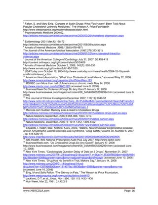 www.MERCOLA.com Page 16
3
Fallon, S. and Mary Enig. “Dangers of Statin Drugs: What You Haven’t Been Told About
Popular Cholesterol-Lowering Medicines,” The Weston A. Price Foundation
http://www.westonaprice.org/moderndiseases/statin.html
4
Psychosomatic Medicine 2000;62.
http://articles.mercola.com/sites/articles/archive/2000/03/26/cholesterol-depression.aspx
5
Epidemiology 2001 Mar;12:168-72
http://articles.mercola.com/sites/articles/archive/2001/08/08/suicide.aspx
6
Annals of Internal Medicine (1998;128(6):478-487)
The Journal of the American Medical Association (1997;278:313-321)
http://articles.mercola.com/sites/articles/archive/2008/01/02/low-cholesterol-linked-to-
violence.aspx
7
Journal of the American College of Cardiology July 31, 2007; 50:409-418
http://content.onlinejacc.org/cgi/content/short/50/5/409
8
Annals of Internal Medicine October 3, 2006; 145(7): 520-530
http://www.annals.org/cgi/content/full/145/7/520
9
USAToday.com October 16, 2004 http://www.usatoday.com/news/health/2004-10-16-panel-
conflict-of-interest_x.htm
10
American Heart Association, “What Your Cholesterol Level Means,” accessed May 22, 2008
http://www.americanheart.org/presenter.jhtml?identifier=183
11
MSNBC.com More than half of Americans on chronic meds May 14, 2008
http://www.msnbc.msn.com/id/24603120 (accessed June 9, 2008)
12
BusinessWeek Do Cholesterol Drugs Do Any Good? January 17, 2008
http://www.businessweek.com/magazine/content/08_04/b4068052092994.htm (accessed June 9,
2008)
13
The Journal of Clinical Investigation December 2007; 117(12):3940-51
http://www.ncbi.nlm.nih.gov/sites/entrez?orig_db=PubMed&db=pubmed&cmd=Search&TransSch
ema=title&term=%22The%20Journal%20of%20clinical%20investigation%22%5BJour%5D%20A
ND%202007%2F12%5Bpdat%5D%20AND%20atrogin-1
14
Mercola.com Sudden Memory Loss Linked to Cholesterol Drugs
http://articles.mercola.com/sites/articles/archive/2003/07/30/cholesterol-drugs-part-six.aspx
15
Nature Medicine September, 2000;6:965-966, 1004-1010.
http://articles.mercola.com/sites/articles/archive/2000/09/10/statins-cancer.aspx
16
Nature Medicine, December, 2000; 6: 1311-1312, 1399-1402
http://articles.mercola.com/sites/articles/archive/2000/12/24/statins-part-two.aspx
17
Edwards, I. Ralph; Star, Kristina; Kiuru, Anne, “Statins, Neuromuscular Degenerative Disease
and an Amyotrophic Lateral Sclerosis-Like Syndrome,” Drug Safety, Volume 30, Number 6, 2007
, pp. 515-525(11)
http://www.ingentaconnect.com/content/adis/dsf/2007/00000030/00000006/art00005
18
IMS Heallth. IMS National Prescription Audit Plus July 2007. http://www.lipitor.com/
19
BusinessWeek.com, “Do Cholesterol Drugs Do Any Good?” January 17, 2008
http://www.businessweek.com/magazine/content/08_04/b4068052092994.htm (accessed June
10, 2008)
20
New York Times, “Cardiologists Question Delay of Data on 2 Drugs,” November 21, 2007
http://www.nytimes.com/2007/11/21/business/21drug.html?_r=2&ex=1353387600&en=db5fb1664
6a23bbd&ei=5088&partner=rssnyt&emc=rss&oref=slogin&oref=slogin (accessed June 10, 2008)
21
New York Times, “Drug Has No Benefit in Trial, Makers Say,” January 14, 2008
http://www.nytimes.com/2008/01/14/business/14cnd-
drug.html?ex=1357966800&en=181407fac186f36a&ei=5088&partner=rssnyt&emc=rss
(accessed June 10, 2008)
22
Enig, M and Sally Fallon, “The Skinny on Fats,” The Weston A. Price Foundation,
http://www.westonaprice.org/knowyourfats/skinny.html#10
23
Lackland, D T, et al, J Nutr, Nov 1990, 120:11S:1433-1436
24
Nutr Week, Mar 22, 1991, 21:12:2-3
 