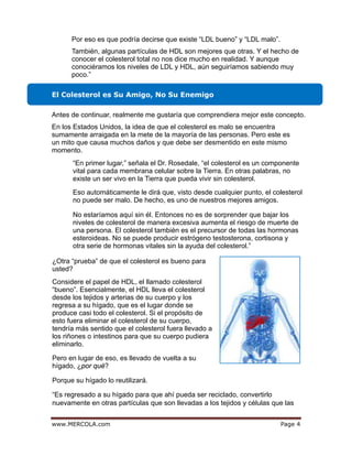 egaPmoc.ALOCREM.www 4
El Colesterol es Su Amigo, No Su Enemigo
Por eso es que podría decirse que existe “LDL bueno” y “LDL malo”.
También, algunas partículas de HDL son mejores que otras. Y el hecho de
conocer el colesterol total no nos dice mucho en realidad. Y aunque
conociéramos los niveles de LDL y HDL, aún seguiríamos sabiendo muy
poco.”
Antes de continuar, realmente me gustaría que comprendiera mejor este concepto.
En los Estados Unidos, la idea de que el colesterol es malo se encuentra
sumamente arraigada en la mete de la mayoría de las personas. Pero este es
un mito que causa muchos daños y que debe ser desmentido en este mismo
momento.
“En primer lugar,” señala el Dr. Rosedale, “el colesterol es un componente
vital para cada membrana celular sobre la Tierra. En otras palabras, no
existe un ser vivo en la Tierra que pueda vivir sin colesterol.
Eso automáticamente le dirá que, visto desde cualquier punto, el colesterol
no puede ser malo. De hecho, es uno de nuestros mejores amigos.
No estaríamos aquí sin él. Entonces no es de sorprender que bajar los
niveles de colesterol de manera excesiva aumenta el riesgo de muerte de
una persona. El colesterol también es el precursor de todas las hormonas
esteroideas. No se puede producir estrógeno testosterona, cortisona y
otra serie de hormonas vitales sin la ayuda del colesterol.”
¿Otra “prueba” de que el colesterol es bueno para
usted?
Considere el papel de HDL, el llamado colesterol
“bueno”. Esencialmente, el HDL lleva el colesterol
desde los tejidos y arterias de su cuerpo y los
regresa a su hígado, que es el lugar donde se
produce casi todo el colesterol. Si el propósito de
esto fuera eliminar el colesterol de su cuerpo,
tendría más sentido que el colesterol fuera llevado a
los riñones o intestinos para que su cuerpo pudiera
eliminarlo.
Pero en lugar de eso, es llevado de vuelta a su
hígado, ¿por qué?
Porque su hígado lo reutilizará.
“Es regresado a su hígado para que ahí pueda ser reciclado, convertirlo
nuevamente en otras partículas que son llevadas a los tejidos y células que las
 