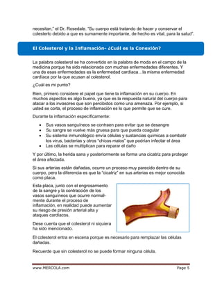 egaPmoc.ALOCREM.www 5
necesitan,” el Dr. Rosedale. “Su cuerpo está tratando de hacer y conservar el
colesterlo debido a que es sumamente importante, de hecho es vital, para la salud”.
El Colesterol y la Inflamación- ¿Cuál es la Conexión?
¿Cuál es mi punto?
Durante la inflamación específicamente:
• Sus vasos sanguíneos se contraen para evitar que se desangre
• Su sangre se vuelve más gruesa para que pueda coagular
• Su sistema inmunológico envía células y sustancias químicas a combatir
los virus, bacterias y otros “chicos malos” que podrían infectar el área
• Las células se multiplican para reparar el daño
Y por último, la herida sana y posteriormente se forma una cicatriz para proteger
el área afectada.
El colesterol entra en escena porque es necesario para remplazar las células
dañadas.
Recuerde que sin colesterol no se puede formar ninguna célula.
La palabra colesterol se ha convertido en la palabra de moda en el campo de la
medicina porque ha sido relacionada con muchas enfermedades diferentes. Y
una de esas enfermedades es la enfermedad cardíaca…la misma enfermedad
cardíaca por la que acusan al colesterol.
Bien, primero considere el papel que tiene la inflamación en su cuerpo. En
muchos aspectos es algo bueno, ya que es la respuesta natural del cuerpo para
atacar a los invasores que son percibidos como una amenaza. Por ejemplo, si
usted se corta, el proceso de inflamación es lo que permite que se cure.
Si sus arterias están dañadas, ocurre un proceso muy parecido dentro de su
cuerpo, pero la diferencia es que la “cicatriz” en sus arterias es mejor conocida
como placa.
Esta placa, junto con el engrosamiento
de la sangre y la contracción de los
vasos sanguíneos que ocurre normal-
mente durante el proceso de
inflamación, en realidad puede aumentar
su riesgo de presión arterial alta y
ataques cardíacos.
Dese cuenta que el colesterol ni siquiera
ha sido mencionado.
 