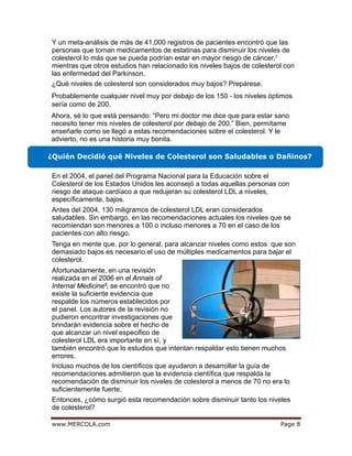 egaPmoc.ALOCREM.www 8
¿Qué niveles de colesterol son considerados muy bajos? Prepárese.
Probablemente cualquier nivel muy por debajo de los 150 - los niveles óptimos
sería como de 200.
¿Quién Decidió qué Niveles de Colesterol son Saludables o Dañinos?
8
Y un meta-análisis de más de 41,000 registros de pacientes encontró que las
personas que toman medicamentos de estatinas para disminuir los niveles de
colesterol lo más que se pueda podrían estar en mayor riesgo de cáncer,
mientras que otros estudios han relacionado los niveles bajos de colesterol con
las enfermedad del Parkinson.
Ahora, sé lo que está pensando: “Pero mi doctor me dice que para estar sano
necesito tener mis niveles de colesterol por debajo de 200.” Bien, permítame
enseñarle como se llegó a estas recomendaciones sobre el colesterol. Y le
advierto, no es una historia muy bonita.
En el 2004, el panel del Programa Nacional para la Educación sobre el
Colesterol de los Estados Unidos les aconsejó a todas aquellas personas con
riesgo de ataque cardíaco a que redujeran su colesterol LDL a niveles,
específicamente, bajos.
Antes del 2004, 130 miligramos de colesterol LDL eran considerados
saludables. Sin embargo, en las recomendaciones actuales los niveles que se
recomiendan son menores a 100 o incluso menores a 70 en el caso de los
pacientes con alto riesgo.
Tenga en mente que, por lo general, para alcanzar niveles como estos que son
demasiado bajos es necesario el uso de múltiples medicamentos para bajar el
colesterol.
Afortunadamente, en una revisión
realizada en el 2006 en el Annals of
Internal Medicine , se encontró que no
existe la suficiente evidencia que
respalde los números establecidos por
el panel. Los autores de la revisión no
pudieron encontrar investigaciones que
brindarán evidencia sobre el hecho de
que alcanzar un nivel especifico de
colesterol LDL era importante en sí, y
también encontró que lo estudios que intentan respaldar esto tienen muchos
errores.
Incluso muchos de los científicos que ayudaron a desarrollar la guía de
recomendaciones admitieron que la evidencia científica que respalda la
recomendación de disminuir los niveles de colesterol a menos de 70 no era lo
suficientemente fuerte.
Entonces, ¿cómo surgió esta recomendación sobre disminuir tanto los niveles
de colesterol?
7
 