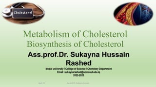 Metabolism of Cholesterol
Biosynthesis of Cholesterol
Ass.prof.Dr. Sukayna Hussain
Rashed
Mosul university / College of Science / Chemistry Department
Email :sukaynarashed@uomosul.edu.iq
2022-2023
April 23 Ass.prof.Dr. Sukayna Hussain
 