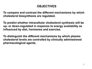 22
To compare and contrast the different mechanisms by which
cholesterol biosynthesis are regulated.
To predict whether intracellular cholesterol synthesis will be
up- or down-regulated in response to energy availability as
influenced by diet, hormones and exercise.
To distinguish the different mechanisms by which plasma
cholesterol levels are controlled by clinically adminstrered
pharmacological agents.
OBJECTIVES
 