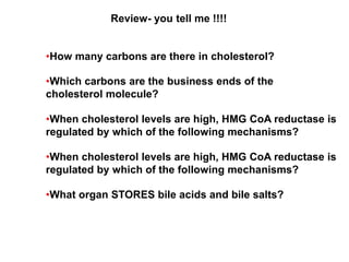Review- you tell me !!!!
•How many carbons are there in cholesterol?
•Which carbons are the business ends of the
cholesterol molecule?
•When cholesterol levels are high, HMG CoA reductase is
regulated by which of the following mechanisms?
•When cholesterol levels are high, HMG CoA reductase is
regulated by which of the following mechanisms?
•What organ STORES bile acids and bile salts?
 