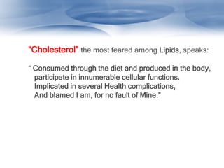 “Cholesterol” the most feared among Lipids, speaks:
“ Consumed through the diet and produced in the body,
participate in innumerable cellular functions.
Implicated in several Health complications,
And blamed I am, for no fault of Mine.”
 