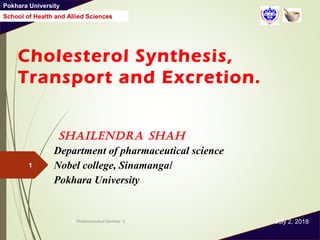 Pokhara University
School of Health and Allied Sciences
Cholesterol Synthesis,
Transport and Excretion.
Shailendra Shah
Department of pharmaceutical science
Nobel college, Sinamangal
Pokhara University
July 2, 2018ph Pharmaceutical Seminar 21
1
 
