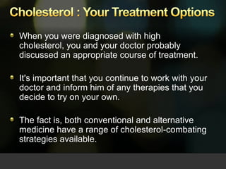 Cholesterol : Your Treatment Options When you were diagnosed with high cholesterol, you and your doctor probably discussed an appropriate course of treatment.  It's important that you continue to work with your doctor and inform him of any therapies that you decide to try on your own. The fact is, both conventional and alternative medicine have a range of cholesterol-combating strategies available.  