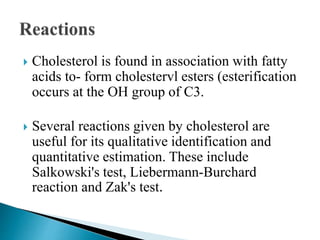  Cholesterol is found in association with fatty
acids to- form cholestervl esters (esterification
occurs at the OH group of C3.
 Several reactions given by cholesterol are
useful for its qualitative identification and
quantitative estimation. These include
Salkowski's test, Liebermann-Burchard
reaction and Zak's test.
 