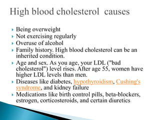  Being overweight
 Not exercising regularly
 Overuse of alcohol
 Family history. High blood cholesterol can be an
inherited condition.
 Age and sex. As you age, your LDL ("bad
cholesterol") level rises. After age 55, women have
higher LDL levels than men.
 Diseases like diabetes, hypothyroidism, Cushing's
syndrome, and kidney failure
 Medications like birth control pills, beta-blockers,
estrogen, corticosteroids, and certain diuretics
 